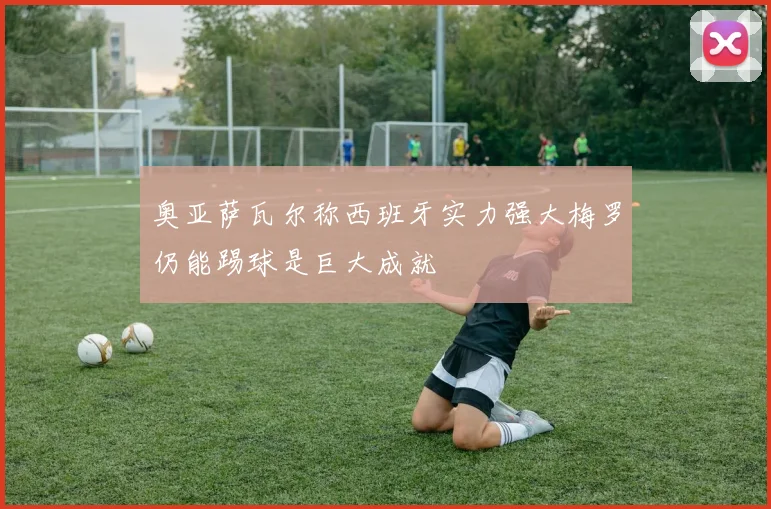 奥亚萨瓦尔称西班牙实力强大梅罗仍能踢球是巨大成就