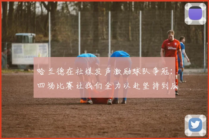 哈兰德在社媒发声激励球队争冠：四场比赛让我们全力以赴坚持到底