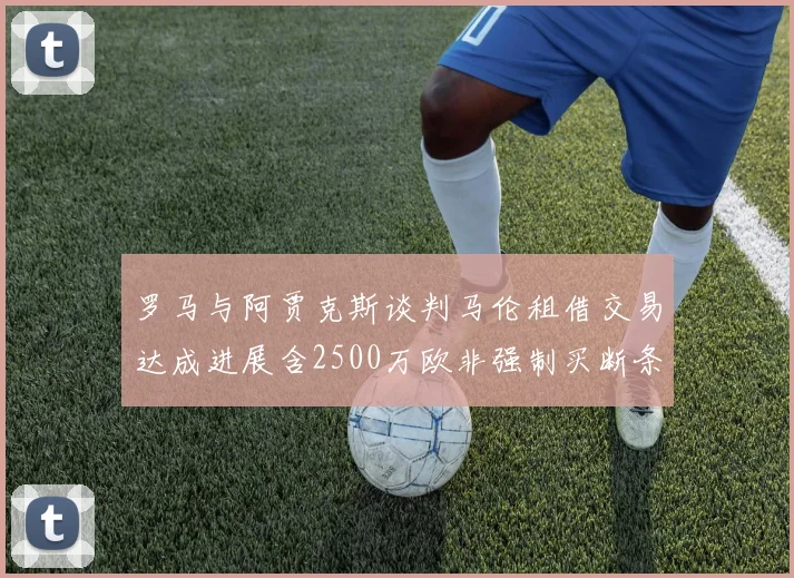 罗马与阿贾克斯谈判马伦租借交易达成进展含2500万欧非强制买断条款