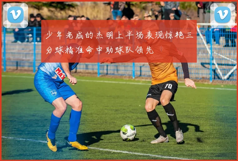 少年老成的杰明上半场表现惊艳三分球精准命中助球队领先