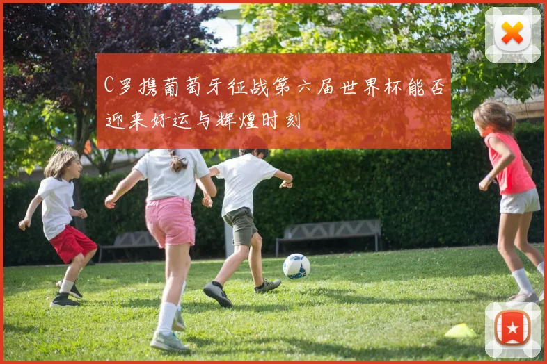 C罗携葡萄牙征战第六届世界杯能否迎来好运与辉煌时刻