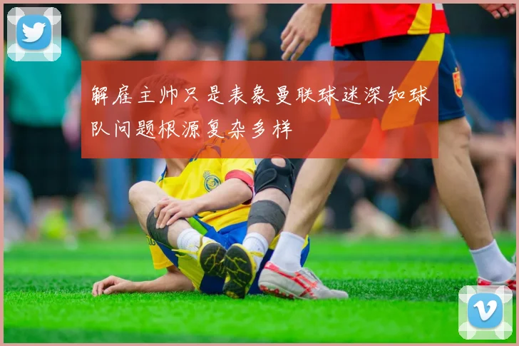 解雇主帅只是表象曼联球迷深知球队问题根源复杂多样