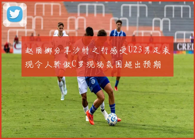 赵丽娜分享沙特之行感受U23男足表现令人骄傲C罗现场氛围超出预期