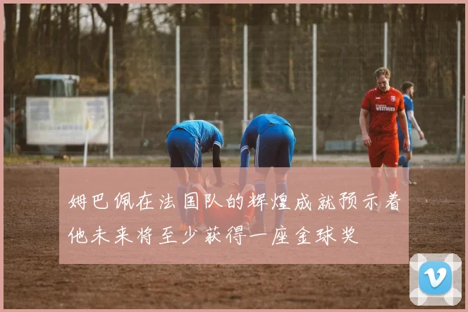 姆巴佩在法国队的辉煌成就预示着他未来将至少获得一座金球奖