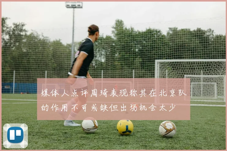 媒体人点评周琦表现称其在北京队的作用不可或缺但出场机会太少