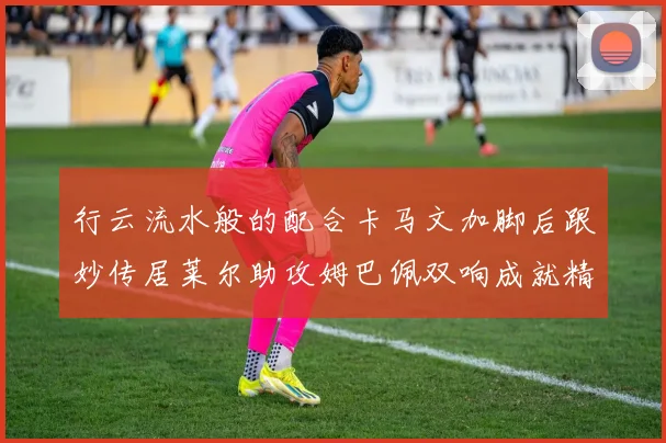 行云流水般的配合卡马文加脚后跟妙传居莱尔助攻姆巴佩双响成就精彩瞬间