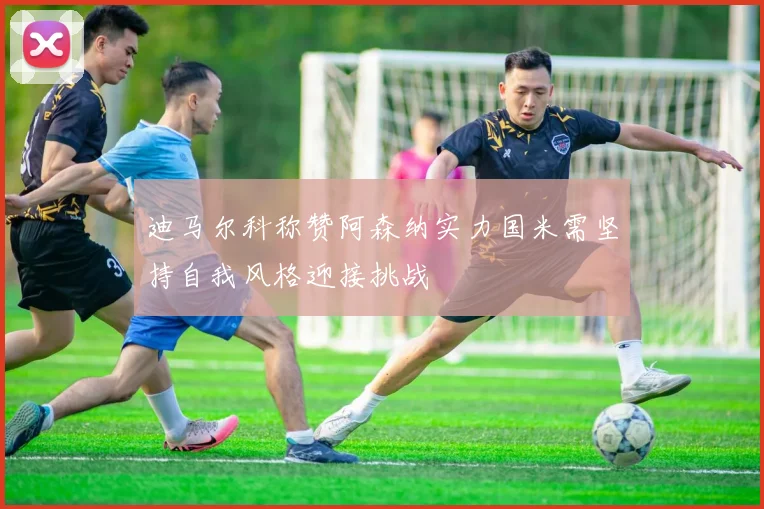 迪马尔科称赞阿森纳实力国米需坚持自我风格迎接挑战