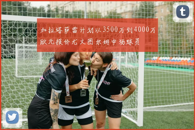 加拉塔萨雷计划以3500万到4000万欧元报价尤文图尔姆中场球员