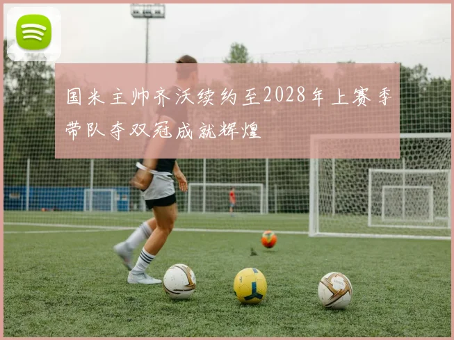 国米主帅齐沃续约至2028年上赛季带队夺双冠成就辉煌