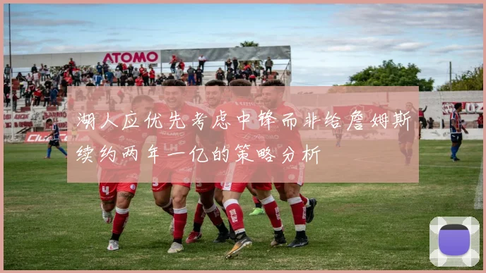 湖人应优先考虑中锋而非给詹姆斯续约两年一亿的策略分析