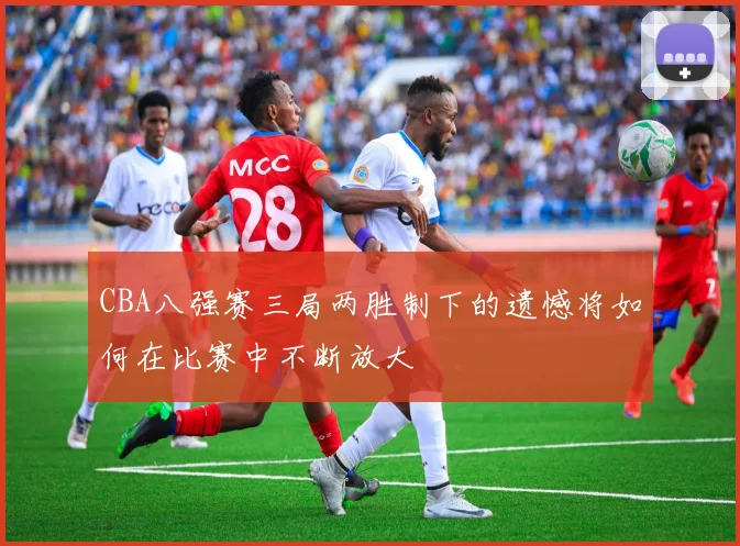 CBA八强赛三局两胜制下的遗憾将如何在比赛中不断放大