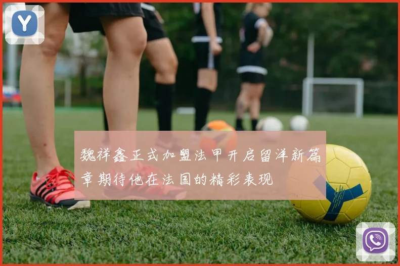 魏祥鑫正式加盟法甲开启留洋新篇章期待他在法国的精彩表现
