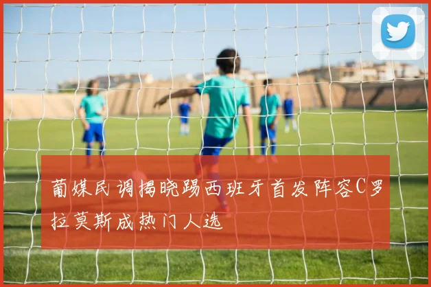 葡媒民调揭晓踢西班牙首发阵容C罗拉莫斯成热门人选