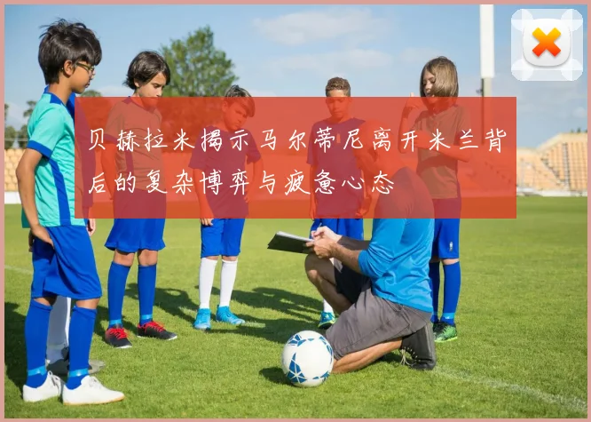 贝赫拉米揭示马尔蒂尼离开米兰背后的复杂博弈与疲惫心态