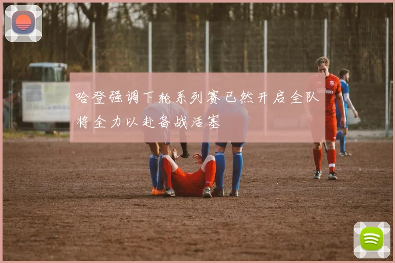 哈登强调下轮系列赛已然开启全队将全力以赴备战活塞