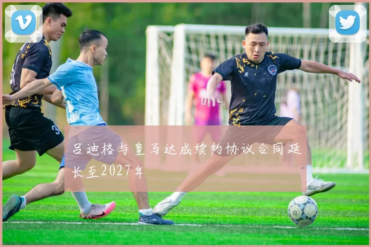 吕迪格与皇马达成续约协议合同延长至2027年