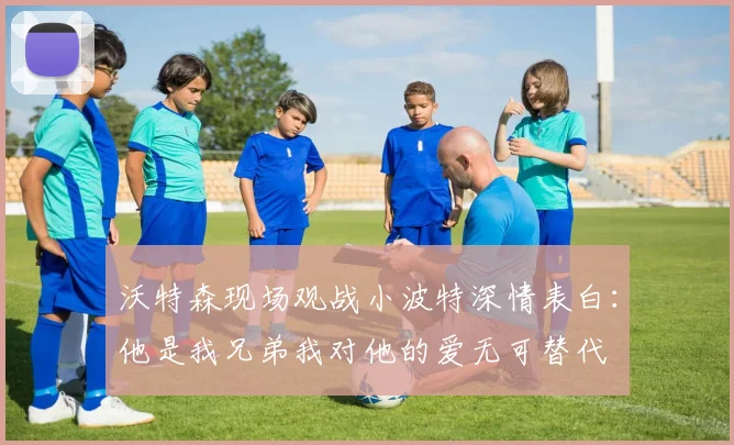 沃特森现场观战小波特深情表白：他是我兄弟我对他的爱无可替代