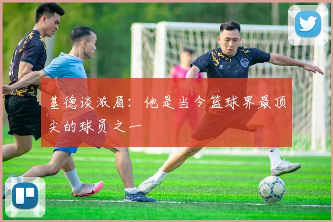 基德谈浓眉：他是当今篮球界最顶尖的球员之一