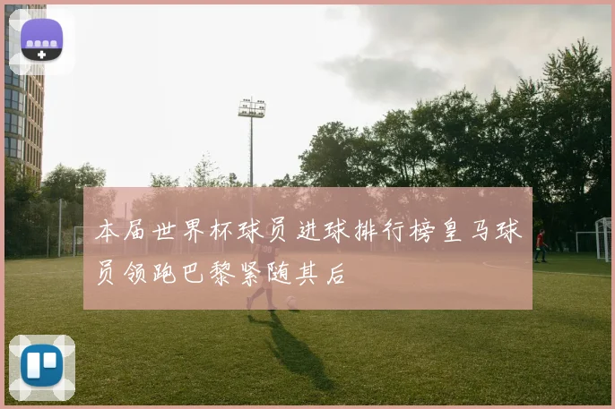 本届世界杯球员进球排行榜皇马球员领跑巴黎紧随其后