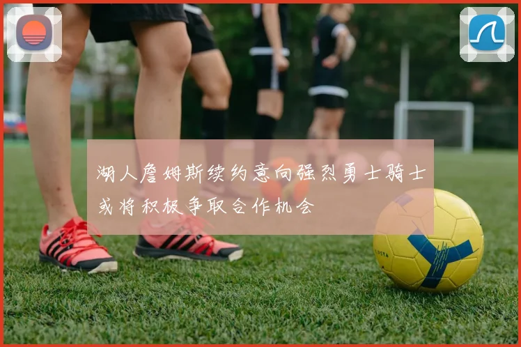 湖人詹姆斯续约意向强烈勇士骑士或将积极争取合作机会