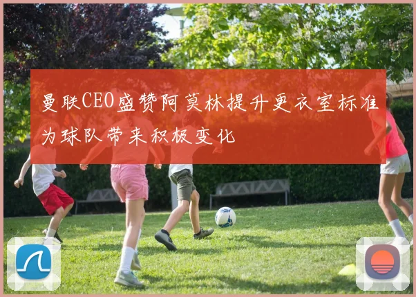 曼联CEO盛赞阿莫林提升更衣室标准为球队带来积极变化